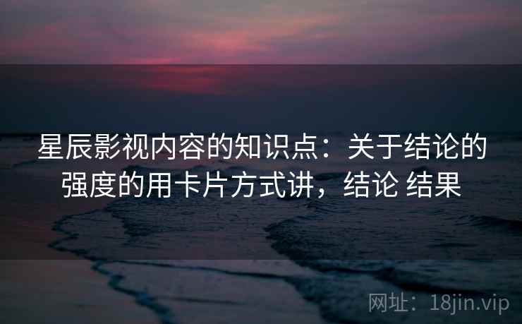 星辰影视内容的知识点：关于结论的强度的用卡片方式讲，结论 结果