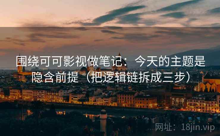 围绕可可影视做笔记:今天的主题是隐含前提(把逻辑链拆成三步) 围绕可可影视做笔记:今天的主题是隐含前提(把逻辑链拆成三步)
