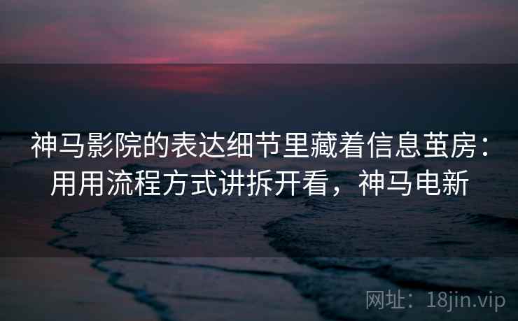 神马影院的表达细节里藏着信息茧房：用用流程方式讲拆开看，神马电新