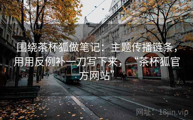 围绕茶杯狐做笔记：主题传播链条，用用反例补一刀写下来，“茶杯狐官方网站”