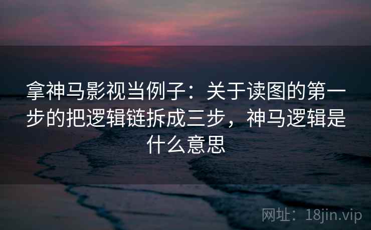 拿神马影视当例子：关于读图的第一步的把逻辑链拆成三步，神马逻辑是什么意思