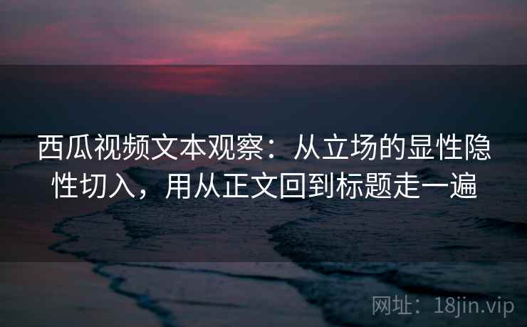 西瓜视频文本观察：从立场的显性隐性切入，用从正文回到标题走一遍