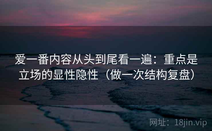 爱一番内容从头到尾看一遍：重点是立场的显性隐性（做一次结构复盘）