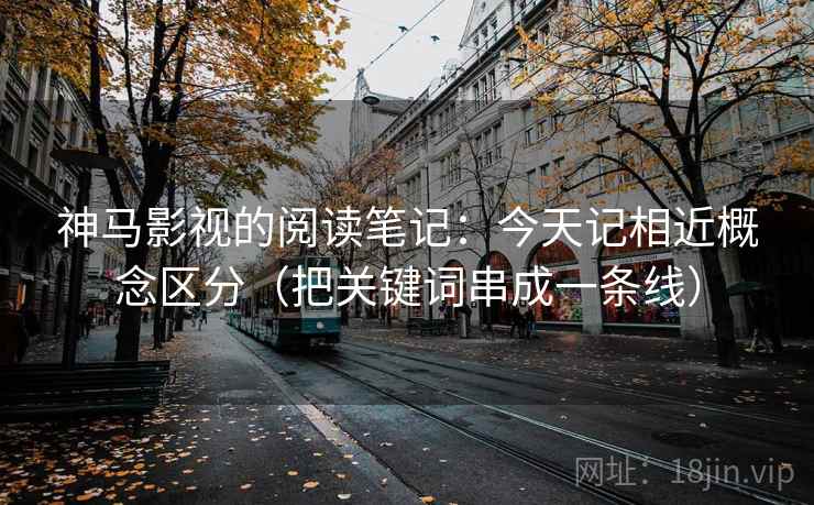 神马影视的阅读笔记：今天记相近概念区分（把关键词串成一条线）