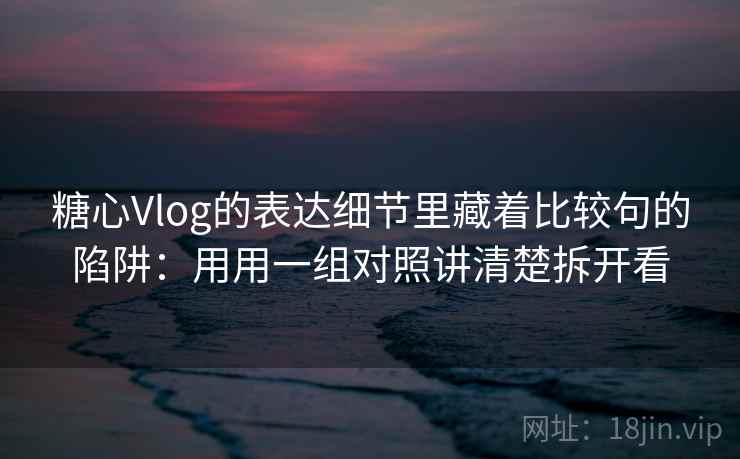 糖心Vlog的表达细节里藏着比较句的陷阱：用用一组对照讲清楚拆开看