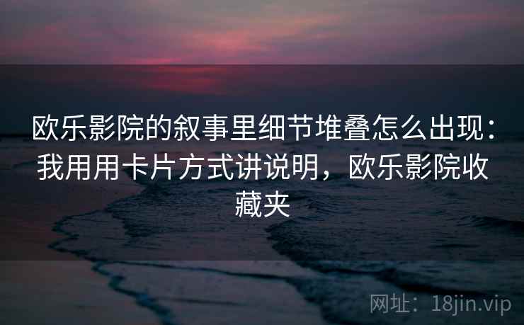 欧乐影院的叙事里细节堆叠怎么出现：我用用卡片方式讲说明，欧乐影院收藏夹