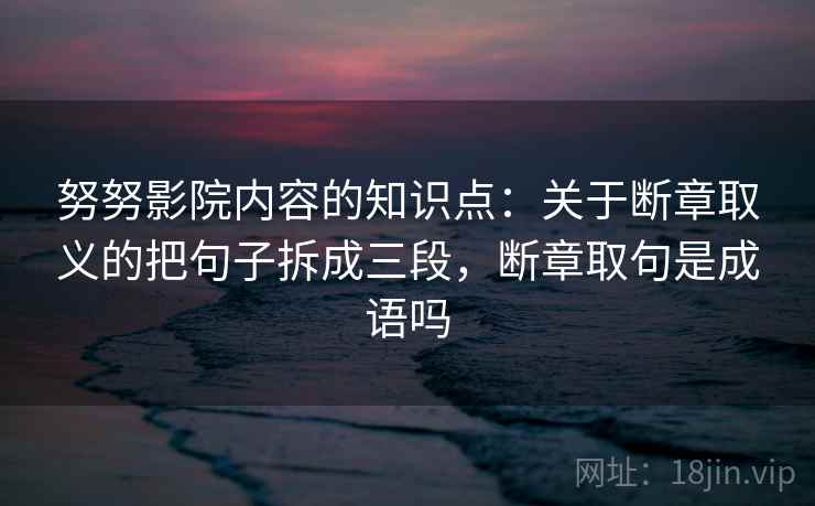 努努影院内容的知识点：关于断章取义的把句子拆成三段，断章取句是成语吗
